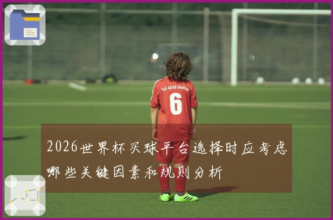 2026世界杯买球平台选择时应考虑哪些关键因素和规则分析