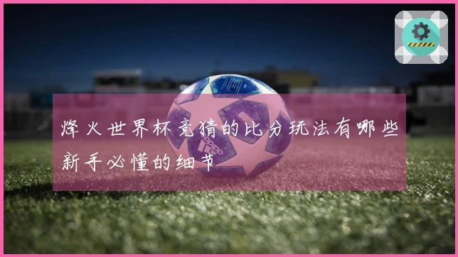 烽火世界杯竞猜的比分玩法有哪些新手必懂的细节