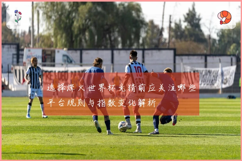 选择烽火世界杯竞猜前应关注哪些平台规则与指数变化解析